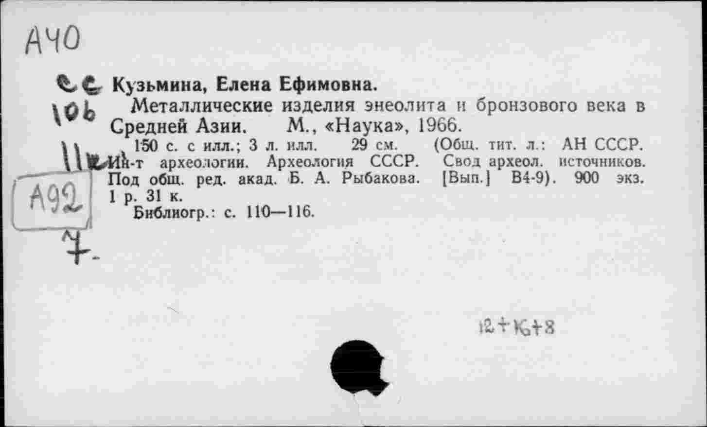 ﻿AHû
С- Кузьмина, Елена Ефимовна.
\öb
Металлические изделия энеолита и бронзового века в Средней Азии. М., «Наука», 1966.
150 с. с илл.; 3 л. илл. 29 см.
■т археологии. Археология СССР.
Под общ. ред. акад. Б. А. Рыбакова.
1 р. 31 к.
Библиогр.: с. 110—116.
(Общ. тит. л.: АН СССР. Свод археол. источников. [Вып.] В4-9). 900 экз.
i2.TK.V8